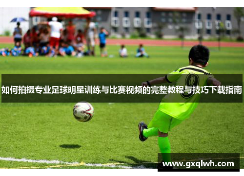 如何拍摄专业足球明星训练与比赛视频的完整教程与技巧下载指南