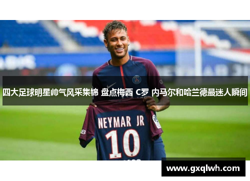 四大足球明星帅气风采集锦 盘点梅西 C罗 内马尔和哈兰德最迷人瞬间
